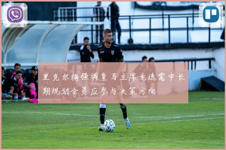 里克尔梅强调皇马主席竞选需中长期规划会员应参与决策方向