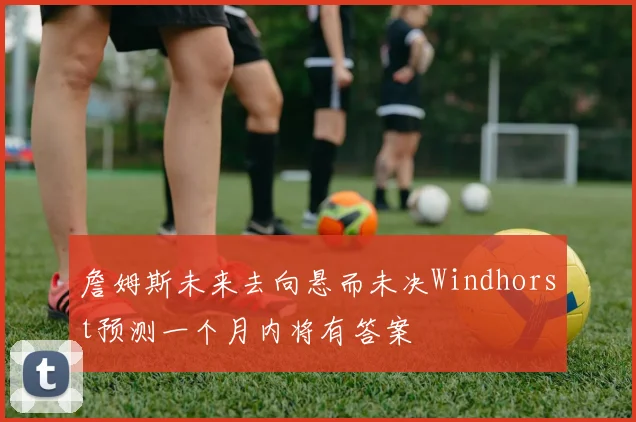 詹姆斯未来去向悬而未决Windhorst预测一个月内将有答案