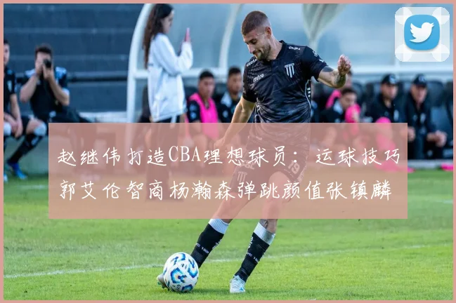 赵继伟打造CBA理想球员：运球技巧郭艾伦智商杨瀚森弹跳颜值张镇麟完美结合