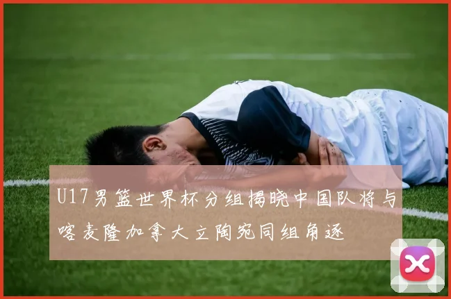 U17男篮世界杯分组揭晓中国队将与喀麦隆加拿大立陶宛同组角逐