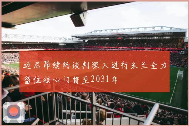 迈尼昂续约谈判深入进行米兰全力留住核心门将至2031年