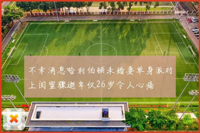 不幸消息哈利伯顿未婚妻单身派对上闺蜜骤逝年仅26岁令人心痛