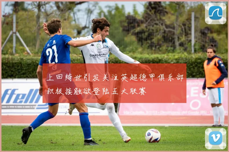 上田绮世引发关注英超德甲俱乐部积极接触欲登陆五大联赛