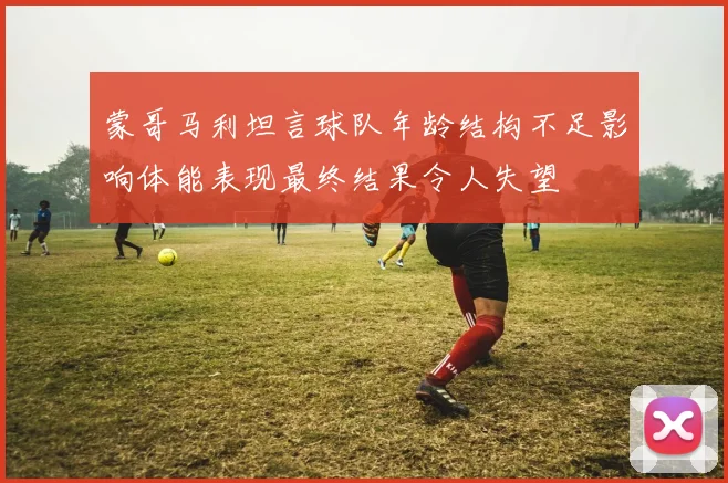 蒙哥马利坦言球队年龄结构不足影响体能表现最终结果令人失望