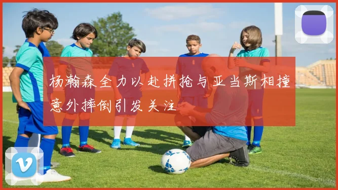 杨瀚森全力以赴拼抢与亚当斯相撞意外摔倒引发关注