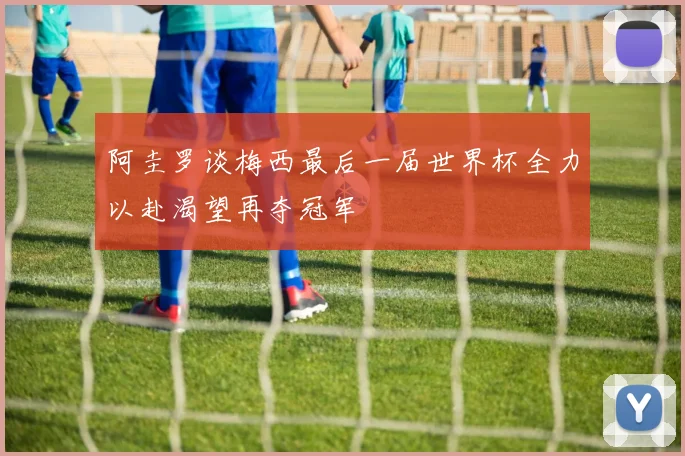 阿圭罗谈梅西最后一届世界杯全力以赴渴望再夺冠军