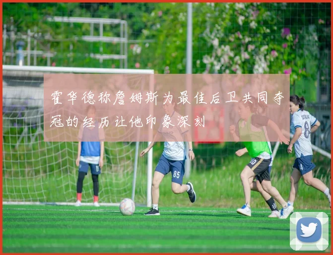 霍华德称詹姆斯为最佳后卫共同夺冠的经历让他印象深刻