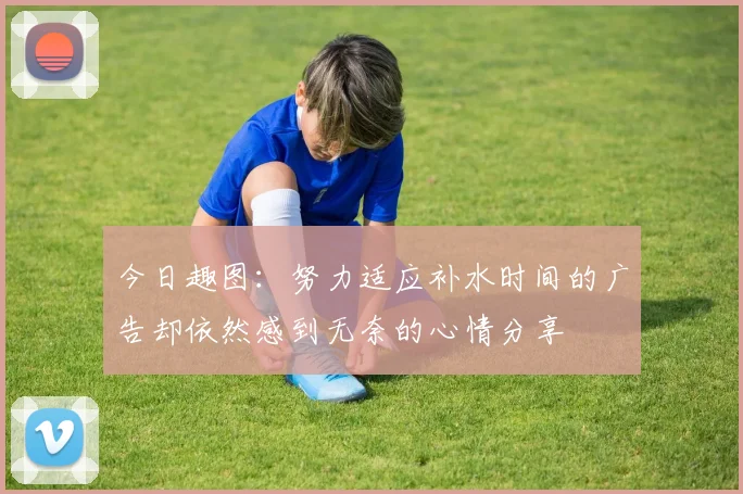 今日趣图：努力适应补水时间的广告却依然感到无奈的心情分享