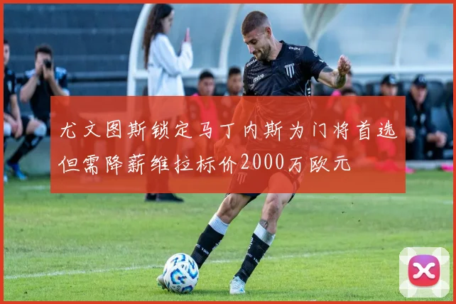 尤文图斯锁定马丁内斯为门将首选但需降薪维拉标价2000万欧元