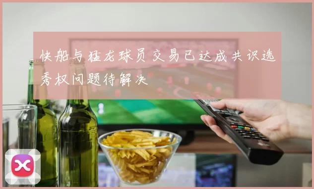 快船与猛龙球员交易已达成共识选秀权问题待解决