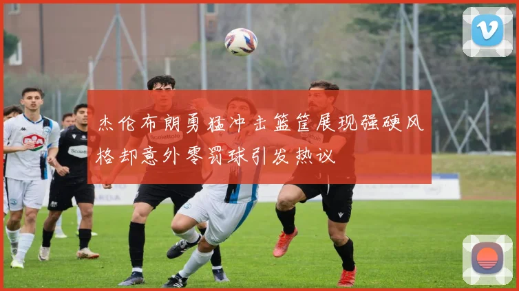 杰伦布朗勇猛冲击篮筐展现强硬风格却意外零罚球引发热议