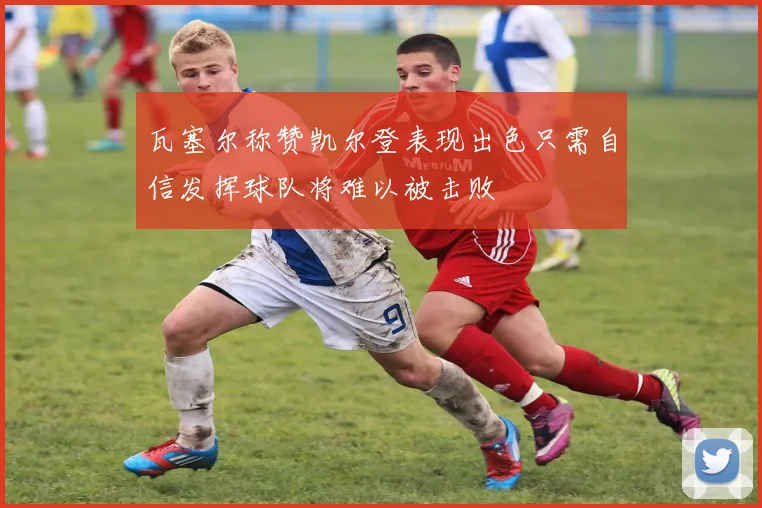 瓦塞尔称赞凯尔登表现出色只需自信发挥球队将难以被击败