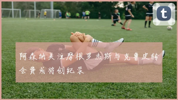 阿森纳关注摩根罗杰斯与克鲁皮转会费或将创纪录