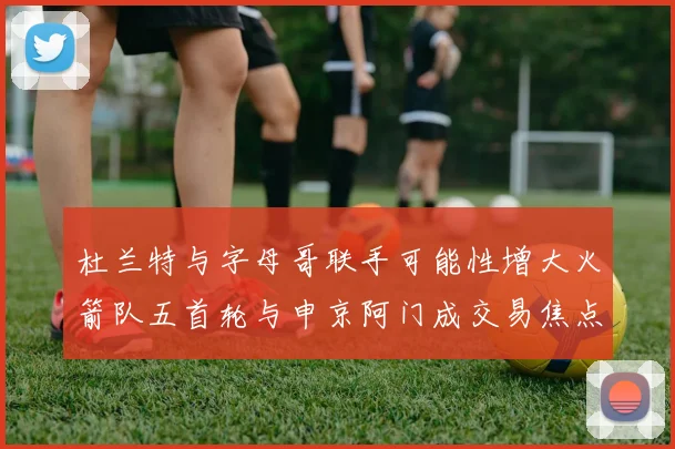 杜兰特与字母哥联手可能性增大火箭队五首轮与申京阿门成交易焦点