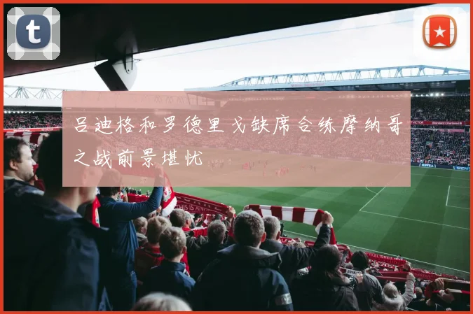 吕迪格和罗德里戈缺席合练摩纳哥之战前景堪忧