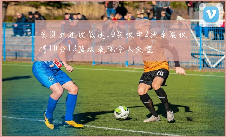 戈贝尔进攻低迷10罚仅中2次全场仅得10分13篮板表现令人失望