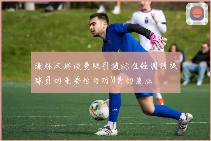 谢林汉姆谈曼联引援标准强调顶级球员的重要性与对M费的看法