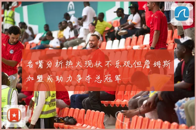 名嘴分析热火现状不乐观但詹姆斯加盟或助力争夺总冠军
