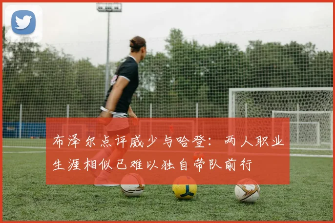 布泽尔点评威少与哈登：两人职业生涯相似已难以独自带队前行