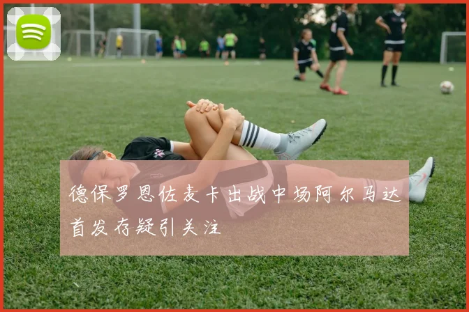 德保罗恩佐麦卡出战中场阿尔马达首发存疑引关注
