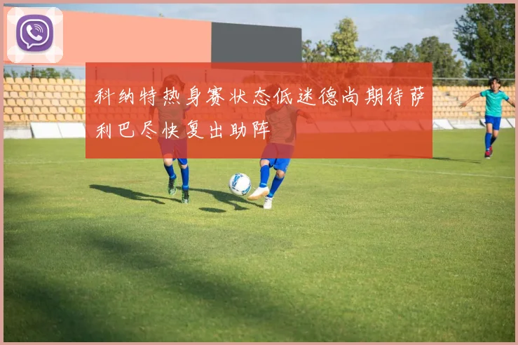科纳特热身赛状态低迷德尚期待萨利巴尽快复出助阵