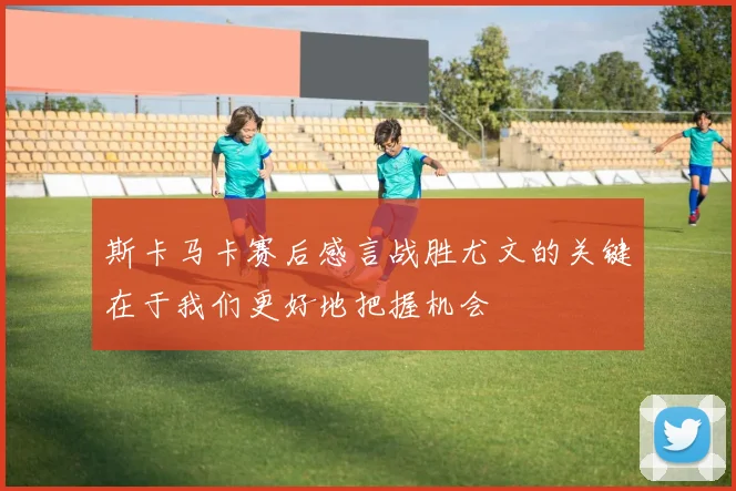 斯卡马卡赛后感言战胜尤文的关键在于我们更好地把握机会