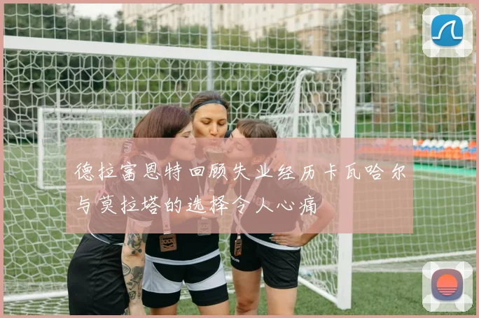德拉富恩特回顾失业经历卡瓦哈尔与莫拉塔的选择令人心痛